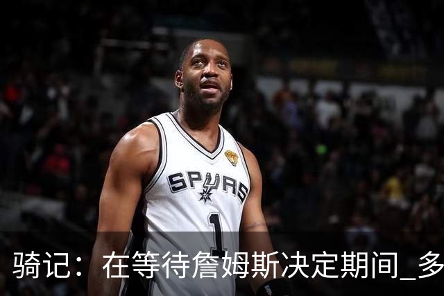 骑记：在等待詹姆斯决定期间 多位骑士内部成员一度相信他会回归